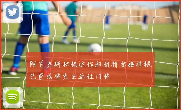阿贾克斯积极运作租借特尔施特根巴萨或将失去这位门将