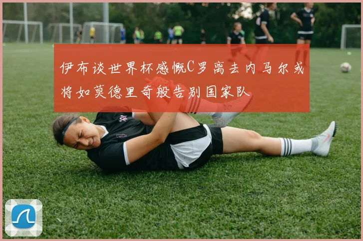 伊布谈世界杯感慨C罗离去内马尔或将如莫德里奇般告别国家队