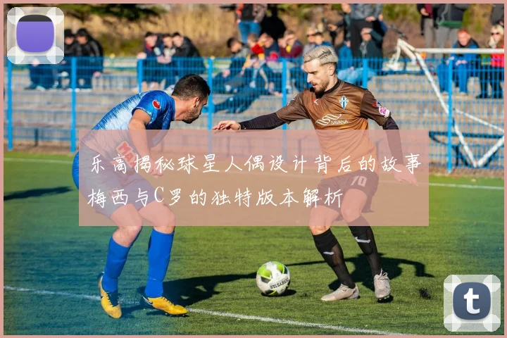 乐高揭秘球星人偶设计背后的故事梅西与C罗的独特版本解析