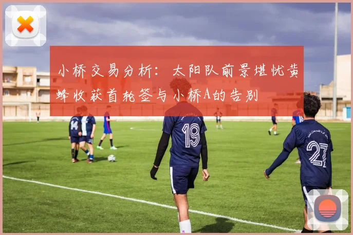 小桥交易分析：太阳队前景堪忧黄蜂收获首轮签与小桥A的告别