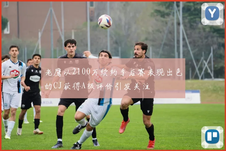 老鹰以2100万续约季后赛表现出色的CJ获得A级评价引发关注