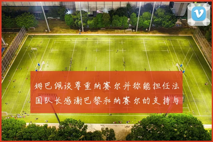 姆巴佩谈尊重纳赛尔并称能担任法国队长感谢巴黎和纳赛尔的支持与帮助