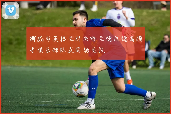 挪威与英格兰对决哈兰德厄德高携手俱乐部队友同场竞技