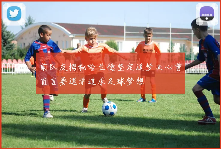 前队友揭秘哈兰德坚定追梦决心曾直言要退学追求足球梦想