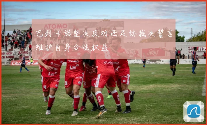 巴列卡诺坚决反对西足协裁决誓言维护自身合法权益