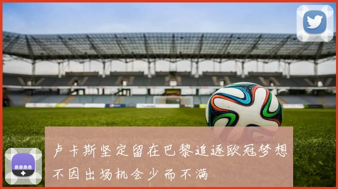 卢卡斯坚定留在巴黎追逐欧冠梦想不因出场机会少而不满