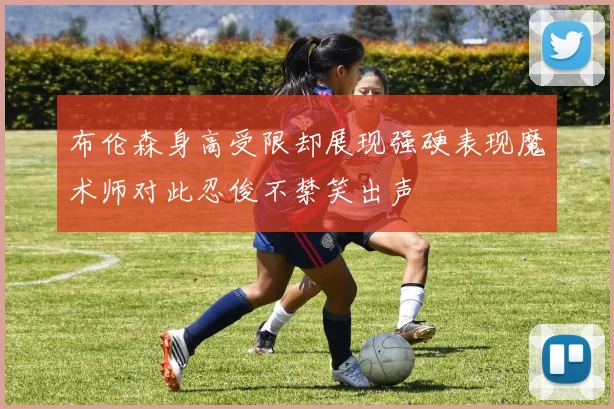 布伦森身高受限却展现强硬表现魔术师对此忍俊不禁笑出声