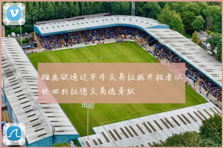 雄鹿欲通过字母交易拉拢开拓者以收回利拉德交易选秀权
