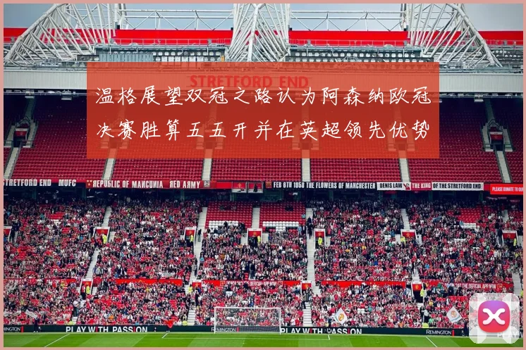 温格展望双冠之路认为阿森纳欧冠决赛胜算五五开并在英超领先优势明显
