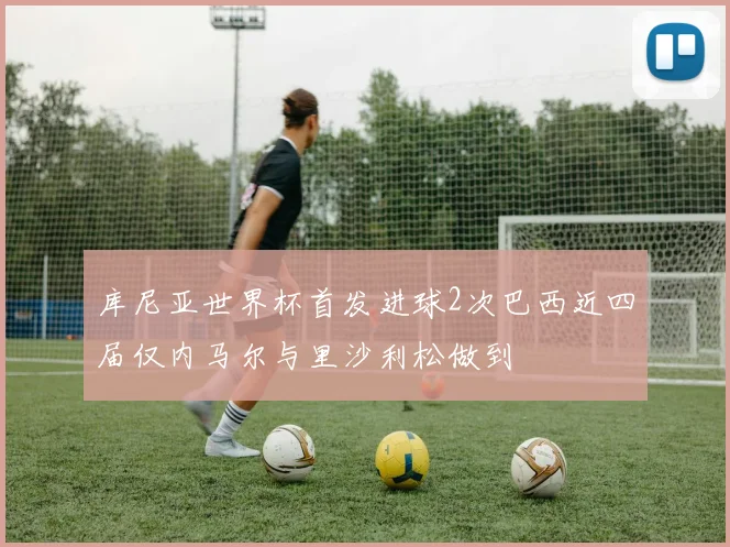 库尼亚世界杯首发进球2次巴西近四届仅内马尔与里沙利松做到