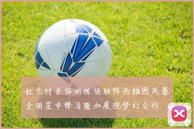杜兰特亲临训练场助阵西雅图风暴全明星中锋马隆加展现梦幻合作