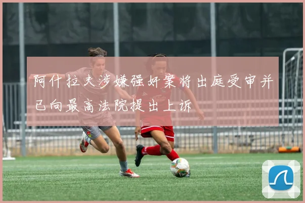 阿什拉夫涉嫌强奸案将出庭受审并已向最高法院提出上诉