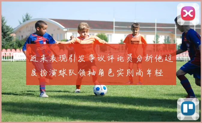近来表现引发争议评论员分析他过度扮演球队领袖角色实则尚年轻