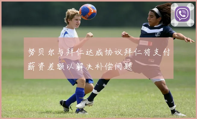 努贝尔与拜仁达成协议拜仁将支付薪资差额以解决补偿问题