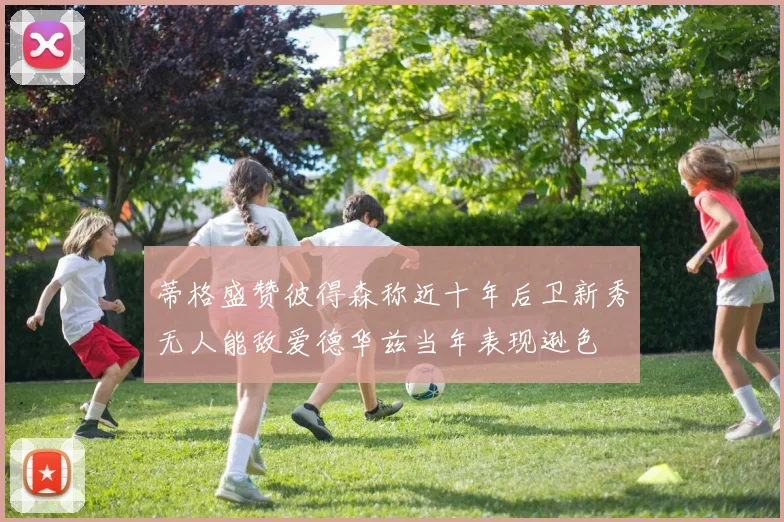 蒂格盛赞彼得森称近十年后卫新秀无人能敌爱德华兹当年表现逊色