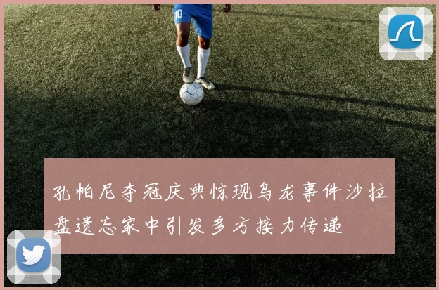 孔帕尼夺冠庆典惊现乌龙事件沙拉盘遗忘家中引发多方接力传递