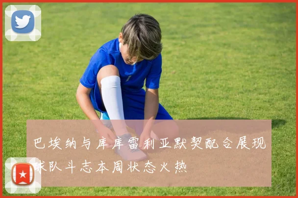 巴埃纳与库库雷利亚默契配合展现球队斗志本周状态火热